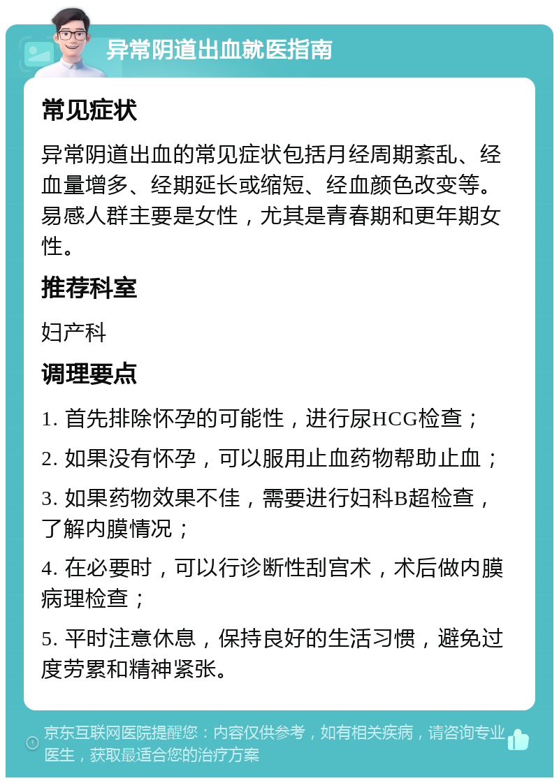 异常阴道出血就医指南 常见症状 异常阴道出血的常见症状包括月经周期紊乱、经血量增多、经期延长或缩短、经血颜色改变等。易感人群主要是女性，尤其是青春期和更年期女性。 推荐科室 妇产科 调理要点 1. 首先排除怀孕的可能性，进行尿HCG检查； 2. 如果没有怀孕，可以服用止血药物帮助止血； 3. 如果药物效果不佳，需要进行妇科B超检查，了解内膜情况； 4. 在必要时，可以行诊断性刮宫术，术后做内膜病理检查； 5. 平时注意休息，保持良好的生活习惯，避免过度劳累和精神紧张。