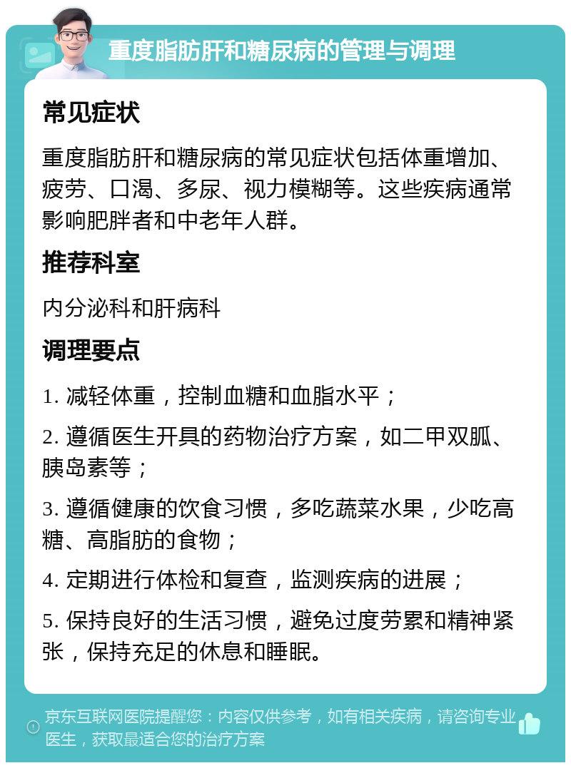 重度脂肪肝和糖尿病的管理与调理 常见症状 重度脂肪肝和糖尿病的常见症状包括体重增加、疲劳、口渴、多尿、视力模糊等。这些疾病通常影响肥胖者和中老年人群。 推荐科室 内分泌科和肝病科 调理要点 1. 减轻体重，控制血糖和血脂水平； 2. 遵循医生开具的药物治疗方案，如二甲双胍、胰岛素等； 3. 遵循健康的饮食习惯，多吃蔬菜水果，少吃高糖、高脂肪的食物； 4. 定期进行体检和复查，监测疾病的进展； 5. 保持良好的生活习惯，避免过度劳累和精神紧张，保持充足的休息和睡眠。