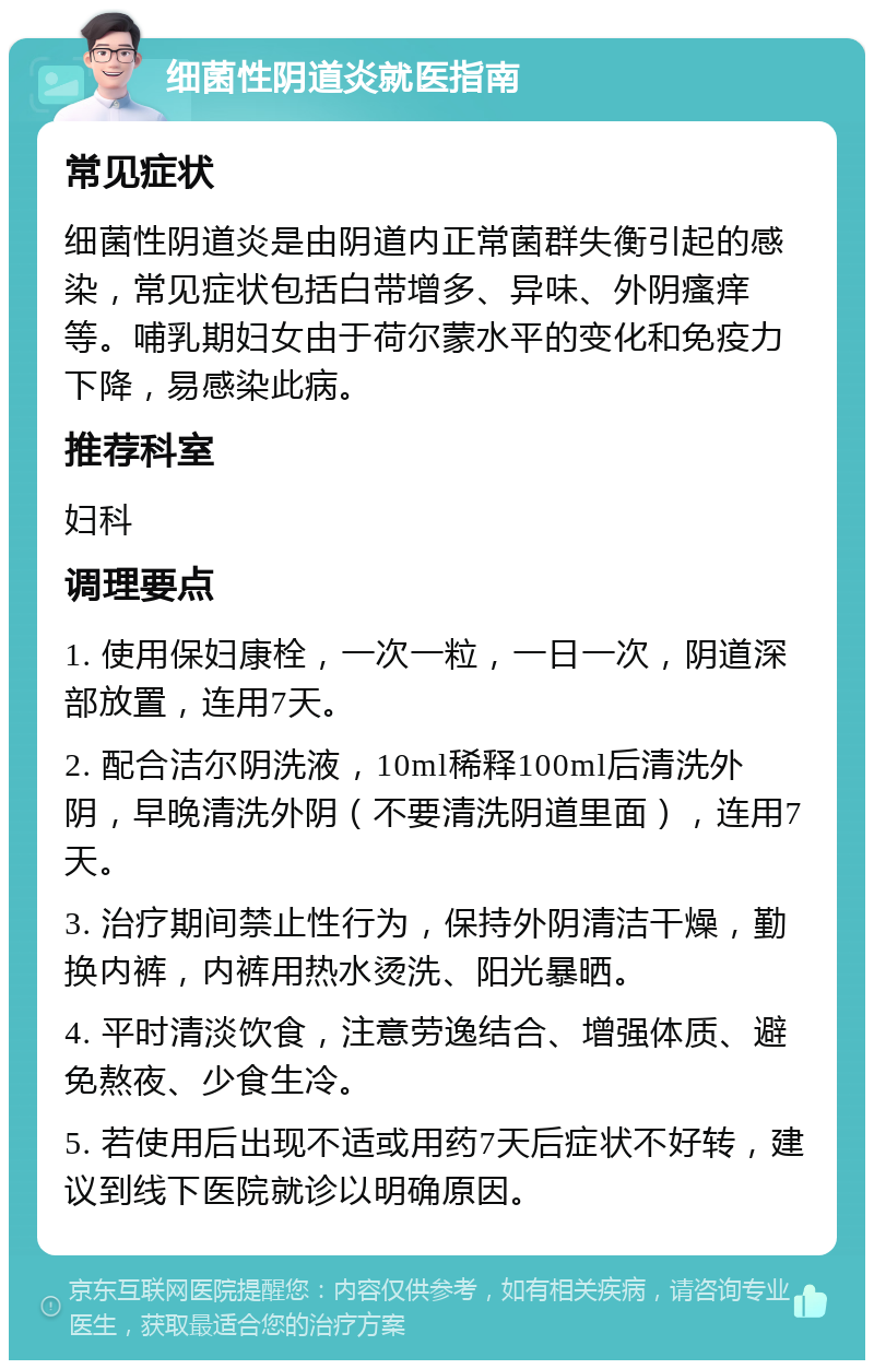 细菌性阴道炎就医指南 常见症状 细菌性阴道炎是由阴道内正常菌群失衡引起的感染，常见症状包括白带增多、异味、外阴瘙痒等。哺乳期妇女由于荷尔蒙水平的变化和免疫力下降，易感染此病。 推荐科室 妇科 调理要点 1. 使用保妇康栓，一次一粒，一日一次，阴道深部放置，连用7天。 2. 配合洁尔阴洗液，10ml稀释100ml后清洗外阴，早晚清洗外阴（不要清洗阴道里面），连用7天。 3. 治疗期间禁止性行为，保持外阴清洁干燥，勤换内裤，内裤用热水烫洗、阳光暴晒。 4. 平时清淡饮食，注意劳逸结合、增强体质、避免熬夜、少食生冷。 5. 若使用后出现不适或用药7天后症状不好转，建议到线下医院就诊以明确原因。