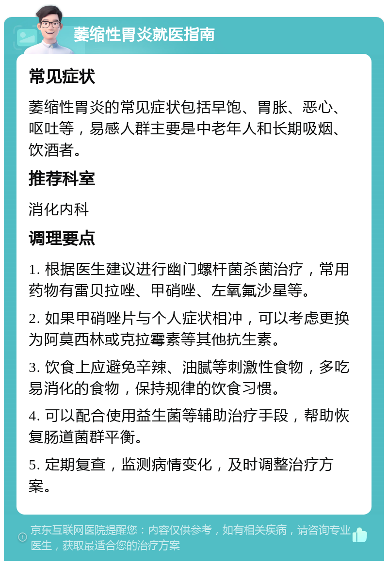 萎缩性胃炎就医指南 常见症状 萎缩性胃炎的常见症状包括早饱、胃胀、恶心、呕吐等，易感人群主要是中老年人和长期吸烟、饮酒者。 推荐科室 消化内科 调理要点 1. 根据医生建议进行幽门螺杆菌杀菌治疗，常用药物有雷贝拉唑、甲硝唑、左氧氟沙星等。 2. 如果甲硝唑片与个人症状相冲，可以考虑更换为阿莫西林或克拉霉素等其他抗生素。 3. 饮食上应避免辛辣、油腻等刺激性食物，多吃易消化的食物，保持规律的饮食习惯。 4. 可以配合使用益生菌等辅助治疗手段，帮助恢复肠道菌群平衡。 5. 定期复查，监测病情变化，及时调整治疗方案。