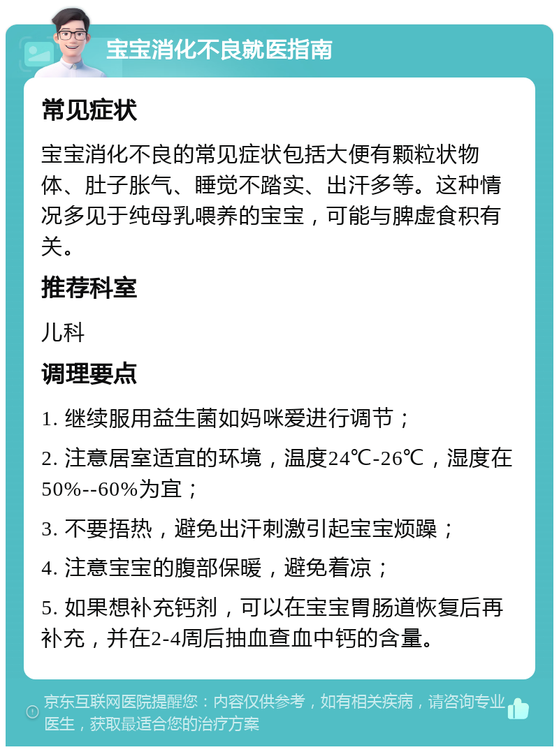 宝宝消化不良就医指南 常见症状 宝宝消化不良的常见症状包括大便有颗粒状物体、肚子胀气、睡觉不踏实、出汗多等。这种情况多见于纯母乳喂养的宝宝，可能与脾虚食积有关。 推荐科室 儿科 调理要点 1. 继续服用益生菌如妈咪爱进行调节； 2. 注意居室适宜的环境，温度24℃-26℃，湿度在50%--60%为宜； 3. 不要捂热，避免出汗刺激引起宝宝烦躁； 4. 注意宝宝的腹部保暖，避免着凉； 5. 如果想补充钙剂，可以在宝宝胃肠道恢复后再补充，并在2-4周后抽血查血中钙的含量。