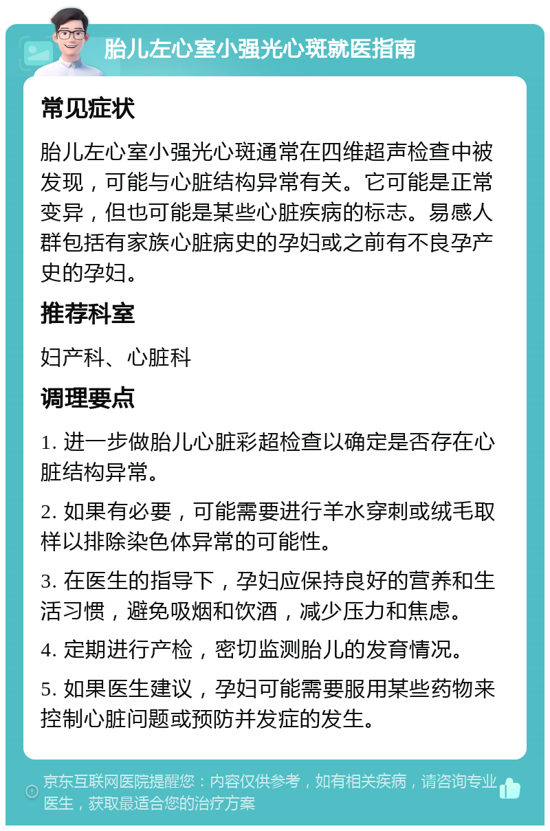 胎儿左心室小强光心斑就医指南 常见症状 胎儿左心室小强光心斑通常在四维超声检查中被发现，可能与心脏结构异常有关。它可能是正常变异，但也可能是某些心脏疾病的标志。易感人群包括有家族心脏病史的孕妇或之前有不良孕产史的孕妇。 推荐科室 妇产科、心脏科 调理要点 1. 进一步做胎儿心脏彩超检查以确定是否存在心脏结构异常。 2. 如果有必要，可能需要进行羊水穿刺或绒毛取样以排除染色体异常的可能性。 3. 在医生的指导下，孕妇应保持良好的营养和生活习惯，避免吸烟和饮酒，减少压力和焦虑。 4. 定期进行产检，密切监测胎儿的发育情况。 5. 如果医生建议，孕妇可能需要服用某些药物来控制心脏问题或预防并发症的发生。