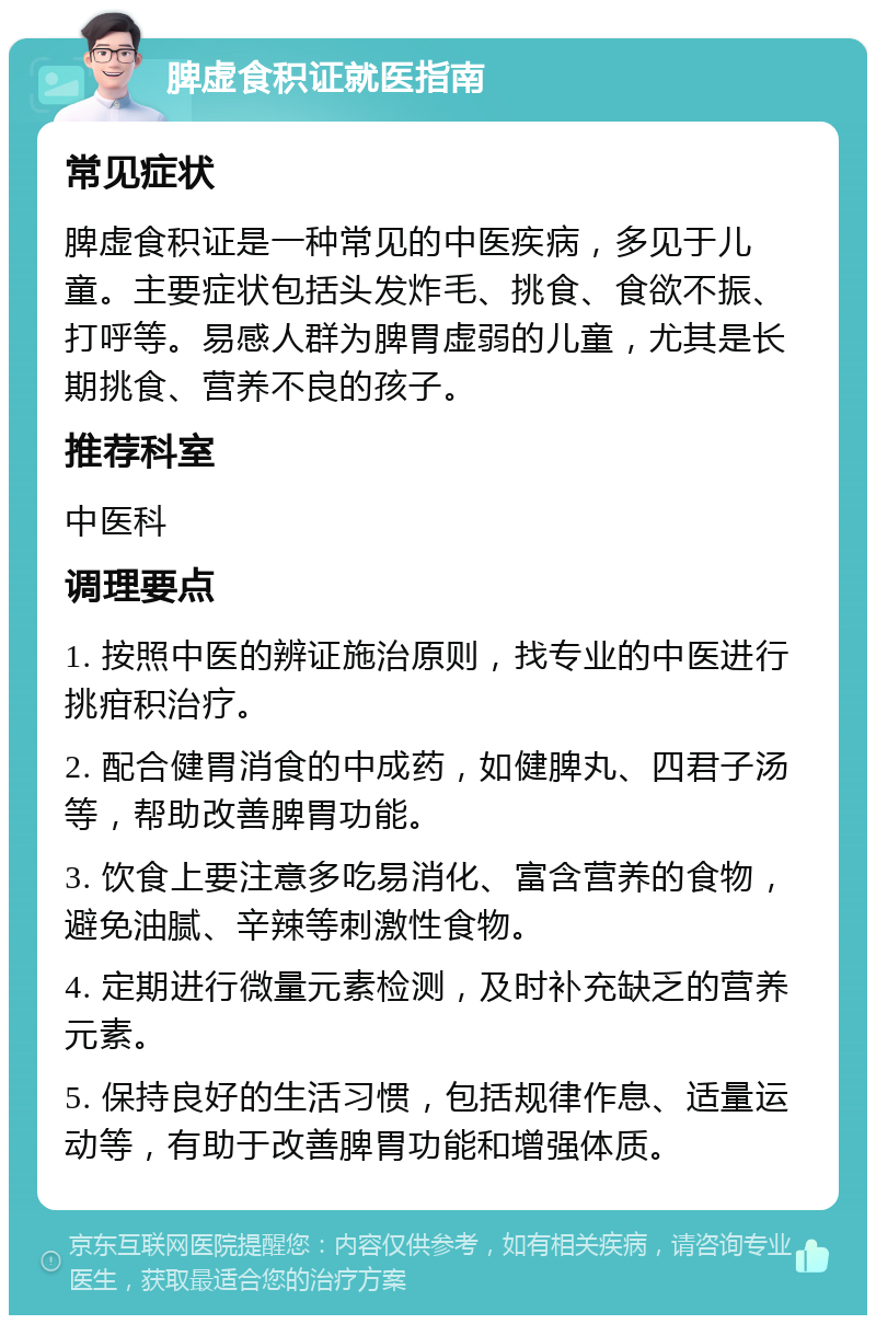 脾虚食积证就医指南 常见症状 脾虚食积证是一种常见的中医疾病，多见于儿童。主要症状包括头发炸毛、挑食、食欲不振、打呼等。易感人群为脾胃虚弱的儿童，尤其是长期挑食、营养不良的孩子。 推荐科室 中医科 调理要点 1. 按照中医的辨证施治原则，找专业的中医进行挑疳积治疗。 2. 配合健胃消食的中成药，如健脾丸、四君子汤等，帮助改善脾胃功能。 3. 饮食上要注意多吃易消化、富含营养的食物，避免油腻、辛辣等刺激性食物。 4. 定期进行微量元素检测，及时补充缺乏的营养元素。 5. 保持良好的生活习惯，包括规律作息、适量运动等，有助于改善脾胃功能和增强体质。