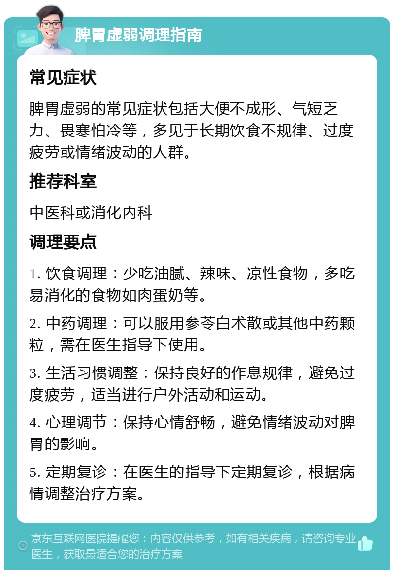 脾胃虚弱调理指南 常见症状 脾胃虚弱的常见症状包括大便不成形、气短乏力、畏寒怕冷等，多见于长期饮食不规律、过度疲劳或情绪波动的人群。 推荐科室 中医科或消化内科 调理要点 1. 饮食调理：少吃油腻、辣味、凉性食物，多吃易消化的食物如肉蛋奶等。 2. 中药调理：可以服用参苓白术散或其他中药颗粒，需在医生指导下使用。 3. 生活习惯调整：保持良好的作息规律，避免过度疲劳，适当进行户外活动和运动。 4. 心理调节：保持心情舒畅，避免情绪波动对脾胃的影响。 5. 定期复诊：在医生的指导下定期复诊，根据病情调整治疗方案。