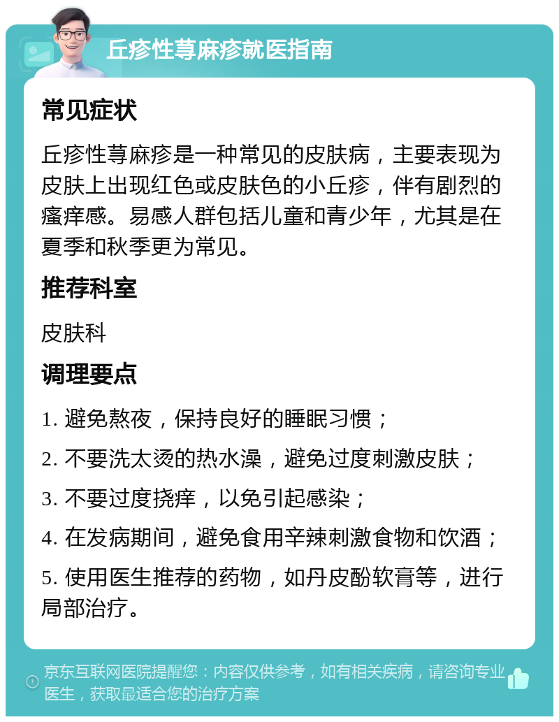 丘疹性荨麻疹就医指南 常见症状 丘疹性荨麻疹是一种常见的皮肤病，主要表现为皮肤上出现红色或皮肤色的小丘疹，伴有剧烈的瘙痒感。易感人群包括儿童和青少年，尤其是在夏季和秋季更为常见。 推荐科室 皮肤科 调理要点 1. 避免熬夜，保持良好的睡眠习惯； 2. 不要洗太烫的热水澡，避免过度刺激皮肤； 3. 不要过度挠痒，以免引起感染； 4. 在发病期间，避免食用辛辣刺激食物和饮酒； 5. 使用医生推荐的药物，如丹皮酚软膏等，进行局部治疗。