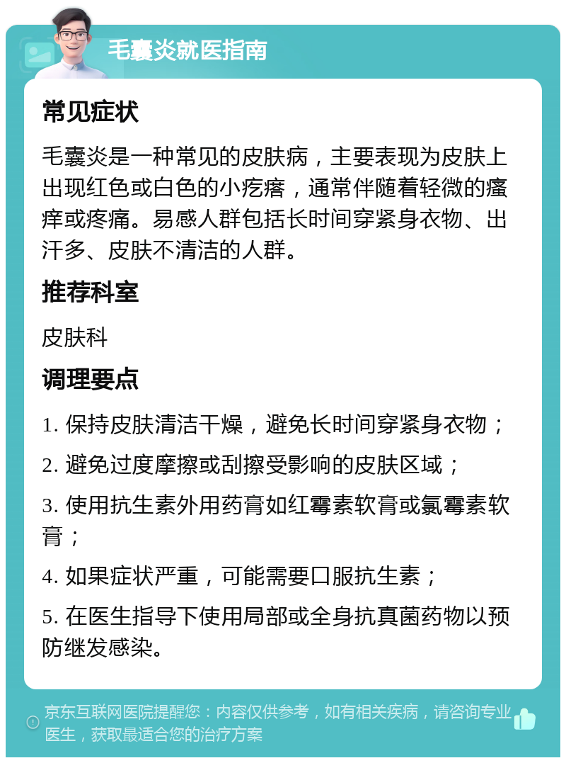 毛囊炎就医指南 常见症状 毛囊炎是一种常见的皮肤病，主要表现为皮肤上出现红色或白色的小疙瘩，通常伴随着轻微的瘙痒或疼痛。易感人群包括长时间穿紧身衣物、出汗多、皮肤不清洁的人群。 推荐科室 皮肤科 调理要点 1. 保持皮肤清洁干燥，避免长时间穿紧身衣物； 2. 避免过度摩擦或刮擦受影响的皮肤区域； 3. 使用抗生素外用药膏如红霉素软膏或氯霉素软膏； 4. 如果症状严重，可能需要口服抗生素； 5. 在医生指导下使用局部或全身抗真菌药物以预防继发感染。