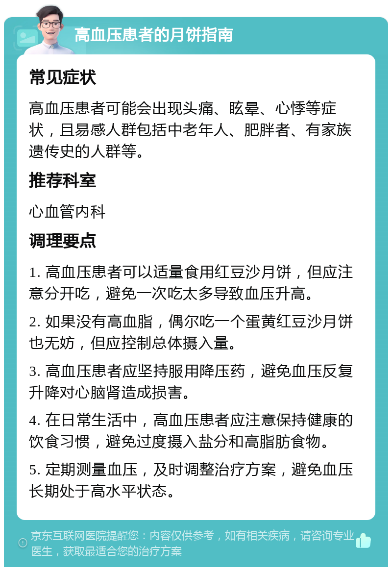 高血压患者的月饼指南 常见症状 高血压患者可能会出现头痛、眩晕、心悸等症状，且易感人群包括中老年人、肥胖者、有家族遗传史的人群等。 推荐科室 心血管内科 调理要点 1. 高血压患者可以适量食用红豆沙月饼，但应注意分开吃，避免一次吃太多导致血压升高。 2. 如果没有高血脂，偶尔吃一个蛋黄红豆沙月饼也无妨，但应控制总体摄入量。 3. 高血压患者应坚持服用降压药，避免血压反复升降对心脑肾造成损害。 4. 在日常生活中，高血压患者应注意保持健康的饮食习惯，避免过度摄入盐分和高脂肪食物。 5. 定期测量血压，及时调整治疗方案，避免血压长期处于高水平状态。