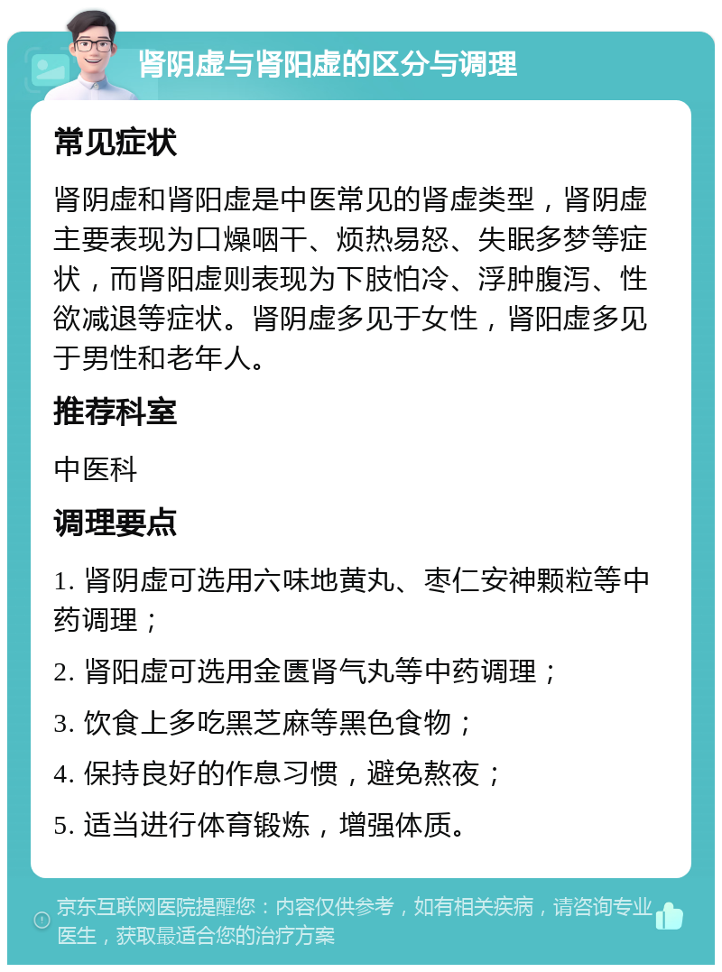 肾阴虚与肾阳虚的区分与调理 常见症状 肾阴虚和肾阳虚是中医常见的肾虚类型，肾阴虚主要表现为口燥咽干、烦热易怒、失眠多梦等症状，而肾阳虚则表现为下肢怕冷、浮肿腹泻、性欲减退等症状。肾阴虚多见于女性，肾阳虚多见于男性和老年人。 推荐科室 中医科 调理要点 1. 肾阴虚可选用六味地黄丸、枣仁安神颗粒等中药调理； 2. 肾阳虚可选用金匮肾气丸等中药调理； 3. 饮食上多吃黑芝麻等黑色食物； 4. 保持良好的作息习惯，避免熬夜； 5. 适当进行体育锻炼，增强体质。