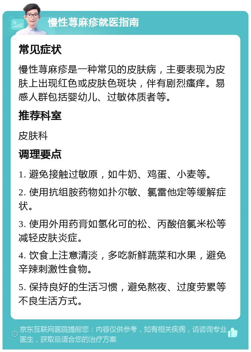 慢性荨麻疹就医指南 常见症状 慢性荨麻疹是一种常见的皮肤病，主要表现为皮肤上出现红色或皮肤色斑块，伴有剧烈瘙痒。易感人群包括婴幼儿、过敏体质者等。 推荐科室 皮肤科 调理要点 1. 避免接触过敏原，如牛奶、鸡蛋、小麦等。 2. 使用抗组胺药物如扑尔敏、氯雷他定等缓解症状。 3. 使用外用药膏如氢化可的松、丙酸倍氯米松等减轻皮肤炎症。 4. 饮食上注意清淡，多吃新鲜蔬菜和水果，避免辛辣刺激性食物。 5. 保持良好的生活习惯，避免熬夜、过度劳累等不良生活方式。