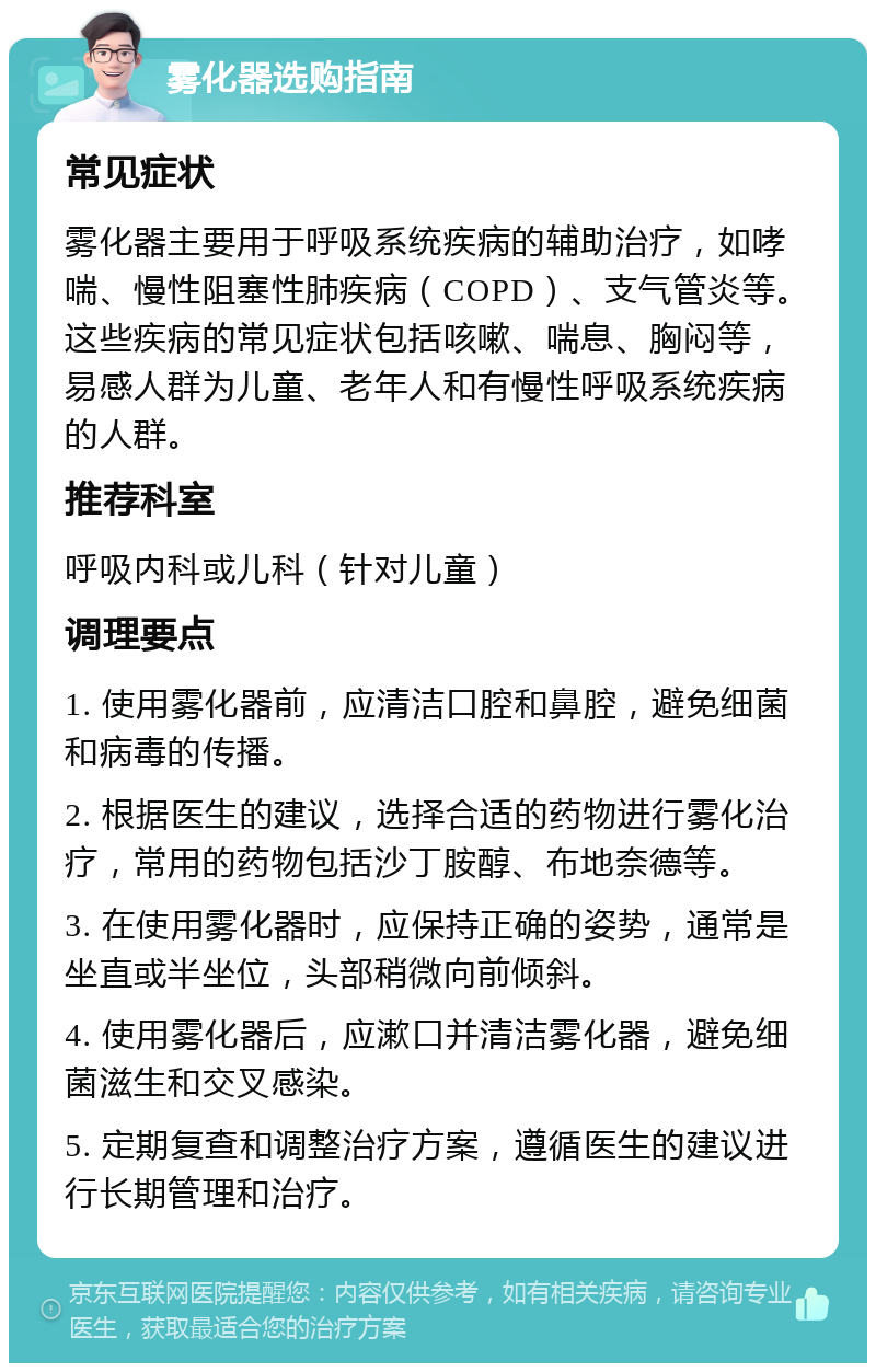 雾化器选购指南 常见症状 雾化器主要用于呼吸系统疾病的辅助治疗，如哮喘、慢性阻塞性肺疾病（COPD）、支气管炎等。这些疾病的常见症状包括咳嗽、喘息、胸闷等，易感人群为儿童、老年人和有慢性呼吸系统疾病的人群。 推荐科室 呼吸内科或儿科（针对儿童） 调理要点 1. 使用雾化器前，应清洁口腔和鼻腔，避免细菌和病毒的传播。 2. 根据医生的建议，选择合适的药物进行雾化治疗，常用的药物包括沙丁胺醇、布地奈德等。 3. 在使用雾化器时，应保持正确的姿势，通常是坐直或半坐位，头部稍微向前倾斜。 4. 使用雾化器后，应漱口并清洁雾化器，避免细菌滋生和交叉感染。 5. 定期复查和调整治疗方案，遵循医生的建议进行长期管理和治疗。