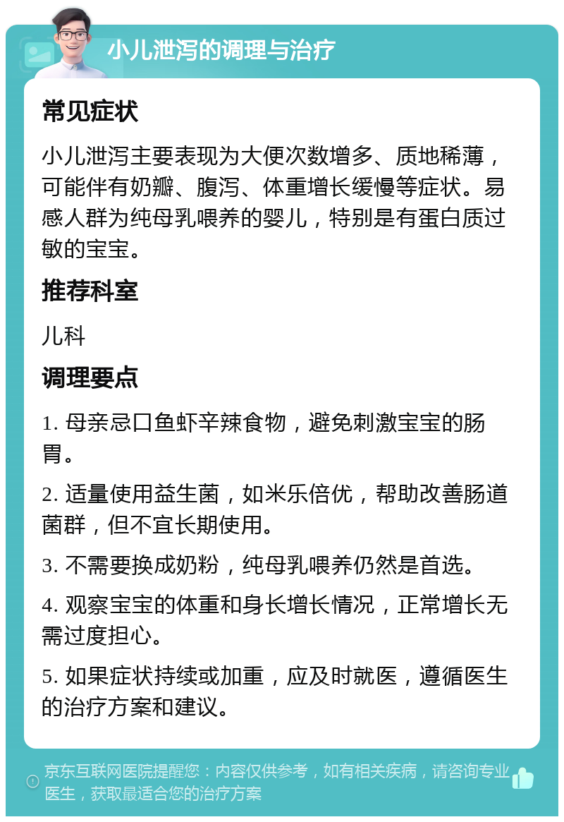 小儿泄泻的调理与治疗 常见症状 小儿泄泻主要表现为大便次数增多、质地稀薄，可能伴有奶瓣、腹泻、体重增长缓慢等症状。易感人群为纯母乳喂养的婴儿，特别是有蛋白质过敏的宝宝。 推荐科室 儿科 调理要点 1. 母亲忌口鱼虾辛辣食物，避免刺激宝宝的肠胃。 2. 适量使用益生菌，如米乐倍优，帮助改善肠道菌群，但不宜长期使用。 3. 不需要换成奶粉，纯母乳喂养仍然是首选。 4. 观察宝宝的体重和身长增长情况，正常增长无需过度担心。 5. 如果症状持续或加重，应及时就医，遵循医生的治疗方案和建议。