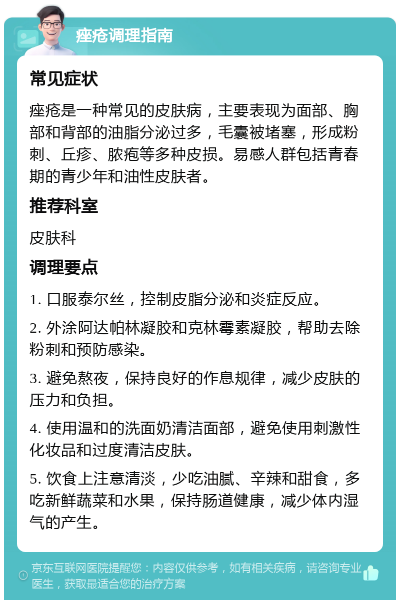 痤疮调理指南 常见症状 痤疮是一种常见的皮肤病，主要表现为面部、胸部和背部的油脂分泌过多，毛囊被堵塞，形成粉刺、丘疹、脓疱等多种皮损。易感人群包括青春期的青少年和油性皮肤者。 推荐科室 皮肤科 调理要点 1. 口服泰尔丝，控制皮脂分泌和炎症反应。 2. 外涂阿达帕林凝胶和克林霉素凝胶，帮助去除粉刺和预防感染。 3. 避免熬夜，保持良好的作息规律，减少皮肤的压力和负担。 4. 使用温和的洗面奶清洁面部，避免使用刺激性化妆品和过度清洁皮肤。 5. 饮食上注意清淡，少吃油腻、辛辣和甜食，多吃新鲜蔬菜和水果，保持肠道健康，减少体内湿气的产生。