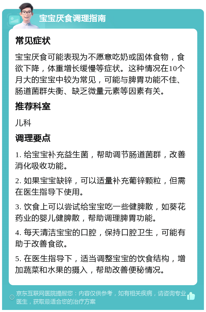 宝宝厌食调理指南 常见症状 宝宝厌食可能表现为不愿意吃奶或固体食物，食欲下降，体重增长缓慢等症状。这种情况在10个月大的宝宝中较为常见，可能与脾胃功能不佳、肠道菌群失衡、缺乏微量元素等因素有关。 推荐科室 儿科 调理要点 1. 给宝宝补充益生菌，帮助调节肠道菌群，改善消化吸收功能。 2. 如果宝宝缺锌，可以适量补充葡锌颗粒，但需在医生指导下使用。 3. 饮食上可以尝试给宝宝吃一些健脾散，如葵花药业的婴儿健脾散，帮助调理脾胃功能。 4. 每天清洁宝宝的口腔，保持口腔卫生，可能有助于改善食欲。 5. 在医生指导下，适当调整宝宝的饮食结构，增加蔬菜和水果的摄入，帮助改善便秘情况。