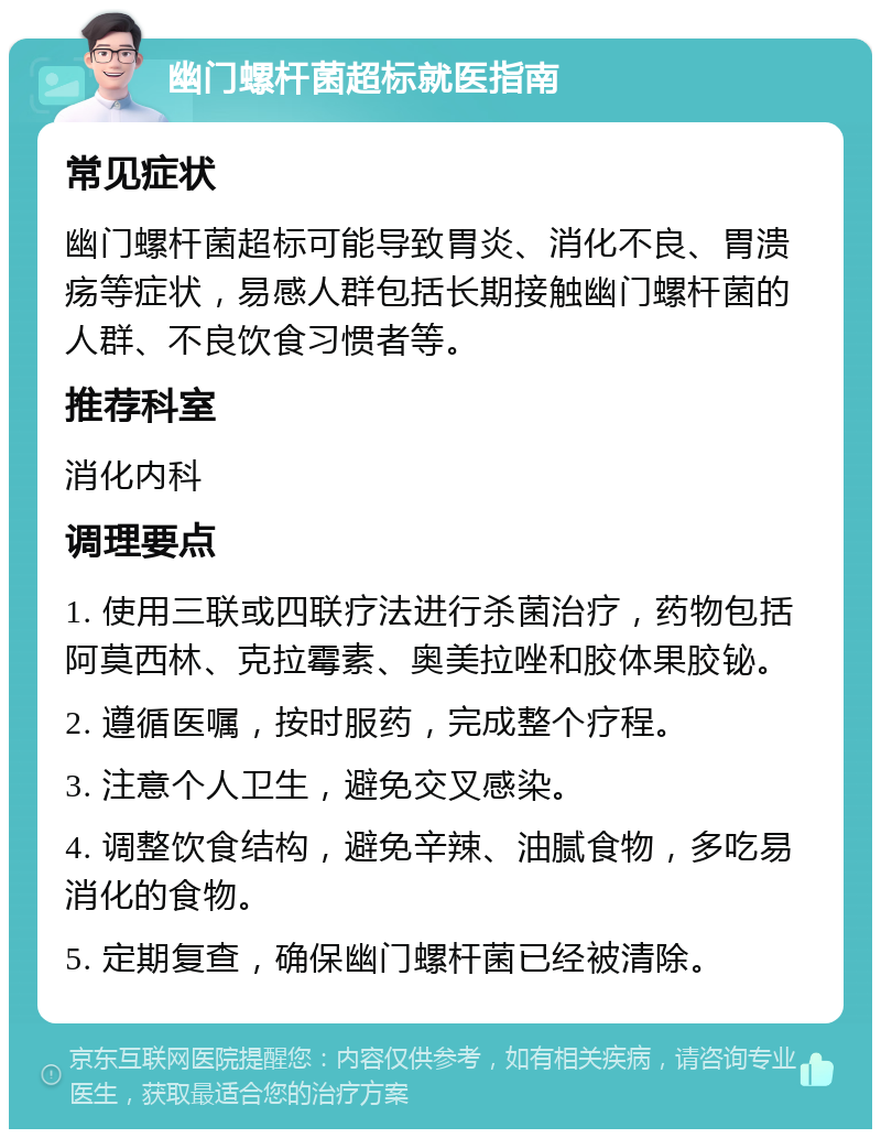 幽门螺杆菌超标就医指南 常见症状 幽门螺杆菌超标可能导致胃炎、消化不良、胃溃疡等症状，易感人群包括长期接触幽门螺杆菌的人群、不良饮食习惯者等。 推荐科室 消化内科 调理要点 1. 使用三联或四联疗法进行杀菌治疗，药物包括阿莫西林、克拉霉素、奥美拉唑和胶体果胶铋。 2. 遵循医嘱，按时服药，完成整个疗程。 3. 注意个人卫生，避免交叉感染。 4. 调整饮食结构，避免辛辣、油腻食物，多吃易消化的食物。 5. 定期复查，确保幽门螺杆菌已经被清除。