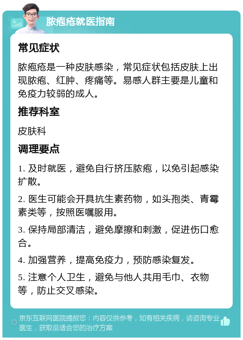 脓疱疮就医指南 常见症状 脓疱疮是一种皮肤感染，常见症状包括皮肤上出现脓疱、红肿、疼痛等。易感人群主要是儿童和免疫力较弱的成人。 推荐科室 皮肤科 调理要点 1. 及时就医，避免自行挤压脓疱，以免引起感染扩散。 2. 医生可能会开具抗生素药物，如头孢类、青霉素类等，按照医嘱服用。 3. 保持局部清洁，避免摩擦和刺激，促进伤口愈合。 4. 加强营养，提高免疫力，预防感染复发。 5. 注意个人卫生，避免与他人共用毛巾、衣物等，防止交叉感染。