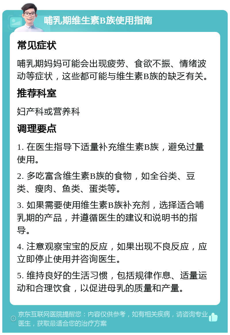 哺乳期维生素B族使用指南 常见症状 哺乳期妈妈可能会出现疲劳、食欲不振、情绪波动等症状，这些都可能与维生素B族的缺乏有关。 推荐科室 妇产科或营养科 调理要点 1. 在医生指导下适量补充维生素B族，避免过量使用。 2. 多吃富含维生素B族的食物，如全谷类、豆类、瘦肉、鱼类、蛋类等。 3. 如果需要使用维生素B族补充剂，选择适合哺乳期的产品，并遵循医生的建议和说明书的指导。 4. 注意观察宝宝的反应，如果出现不良反应，应立即停止使用并咨询医生。 5. 维持良好的生活习惯，包括规律作息、适量运动和合理饮食，以促进母乳的质量和产量。