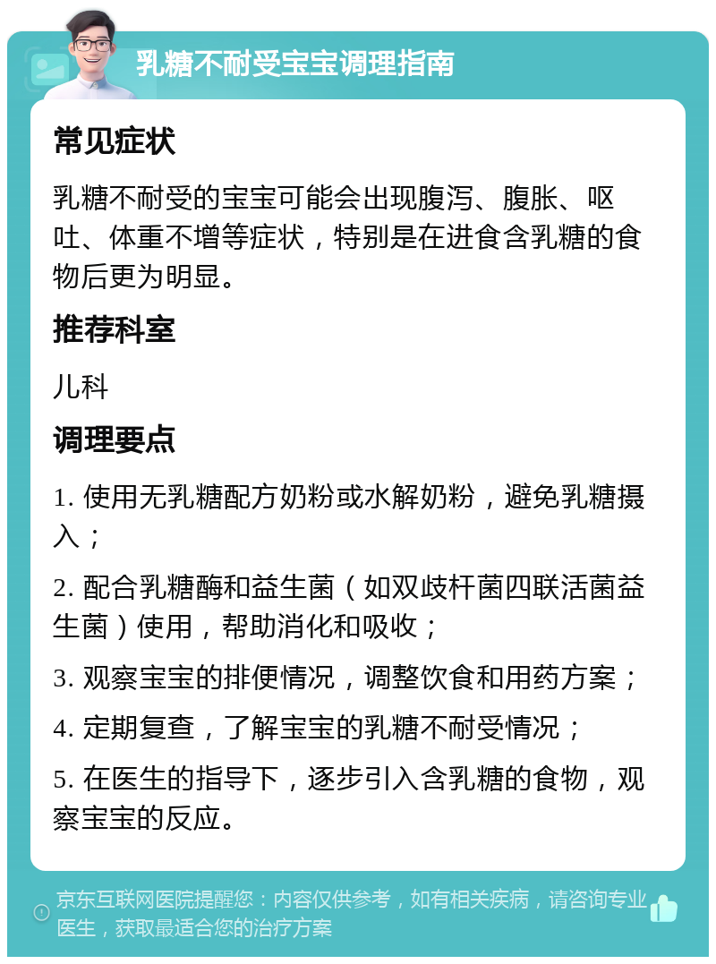 乳糖不耐受宝宝调理指南 常见症状 乳糖不耐受的宝宝可能会出现腹泻、腹胀、呕吐、体重不增等症状，特别是在进食含乳糖的食物后更为明显。 推荐科室 儿科 调理要点 1. 使用无乳糖配方奶粉或水解奶粉，避免乳糖摄入； 2. 配合乳糖酶和益生菌（如双歧杆菌四联活菌益生菌）使用，帮助消化和吸收； 3. 观察宝宝的排便情况，调整饮食和用药方案； 4. 定期复查，了解宝宝的乳糖不耐受情况； 5. 在医生的指导下，逐步引入含乳糖的食物，观察宝宝的反应。