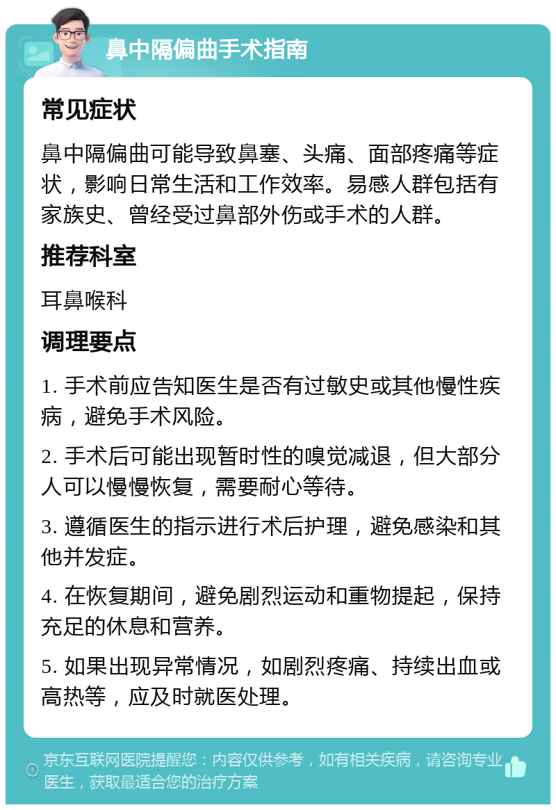 鼻中隔偏曲手术指南 常见症状 鼻中隔偏曲可能导致鼻塞、头痛、面部疼痛等症状，影响日常生活和工作效率。易感人群包括有家族史、曾经受过鼻部外伤或手术的人群。 推荐科室 耳鼻喉科 调理要点 1. 手术前应告知医生是否有过敏史或其他慢性疾病，避免手术风险。 2. 手术后可能出现暂时性的嗅觉减退，但大部分人可以慢慢恢复，需要耐心等待。 3. 遵循医生的指示进行术后护理，避免感染和其他并发症。 4. 在恢复期间，避免剧烈运动和重物提起，保持充足的休息和营养。 5. 如果出现异常情况，如剧烈疼痛、持续出血或高热等，应及时就医处理。