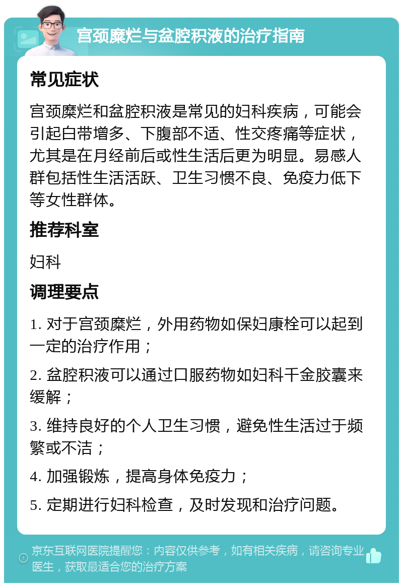 宫颈糜烂与盆腔积液的治疗指南 常见症状 宫颈糜烂和盆腔积液是常见的妇科疾病，可能会引起白带增多、下腹部不适、性交疼痛等症状，尤其是在月经前后或性生活后更为明显。易感人群包括性生活活跃、卫生习惯不良、免疫力低下等女性群体。 推荐科室 妇科 调理要点 1. 对于宫颈糜烂，外用药物如保妇康栓可以起到一定的治疗作用； 2. 盆腔积液可以通过口服药物如妇科千金胶囊来缓解； 3. 维持良好的个人卫生习惯，避免性生活过于频繁或不洁； 4. 加强锻炼，提高身体免疫力； 5. 定期进行妇科检查，及时发现和治疗问题。