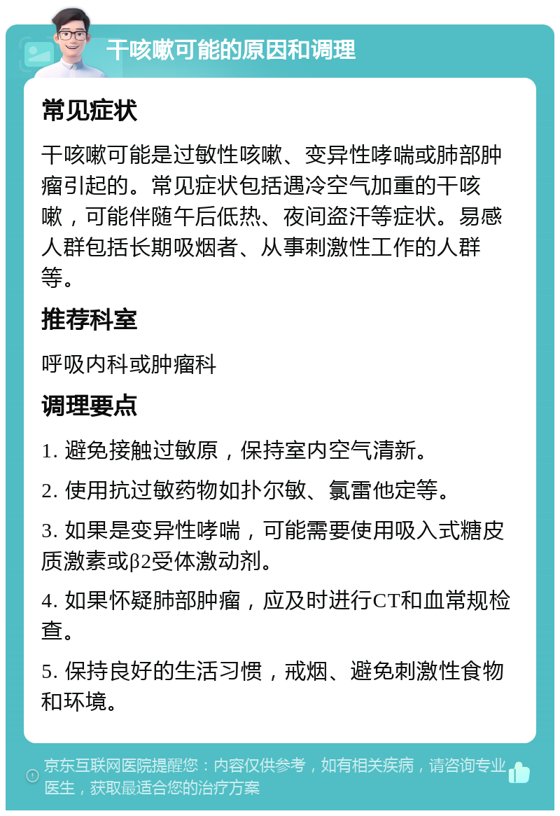 干咳嗽可能的原因和调理 常见症状 干咳嗽可能是过敏性咳嗽、变异性哮喘或肺部肿瘤引起的。常见症状包括遇冷空气加重的干咳嗽，可能伴随午后低热、夜间盗汗等症状。易感人群包括长期吸烟者、从事刺激性工作的人群等。 推荐科室 呼吸内科或肿瘤科 调理要点 1. 避免接触过敏原，保持室内空气清新。 2. 使用抗过敏药物如扑尔敏、氯雷他定等。 3. 如果是变异性哮喘，可能需要使用吸入式糖皮质激素或β2受体激动剂。 4. 如果怀疑肺部肿瘤，应及时进行CT和血常规检查。 5. 保持良好的生活习惯，戒烟、避免刺激性食物和环境。