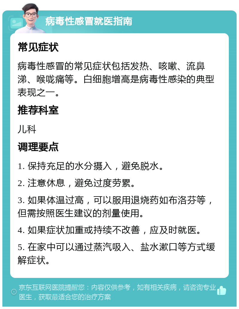 病毒性感冒就医指南 常见症状 病毒性感冒的常见症状包括发热、咳嗽、流鼻涕、喉咙痛等。白细胞增高是病毒性感染的典型表现之一。 推荐科室 儿科 调理要点 1. 保持充足的水分摄入，避免脱水。 2. 注意休息，避免过度劳累。 3. 如果体温过高，可以服用退烧药如布洛芬等，但需按照医生建议的剂量使用。 4. 如果症状加重或持续不改善，应及时就医。 5. 在家中可以通过蒸汽吸入、盐水漱口等方式缓解症状。