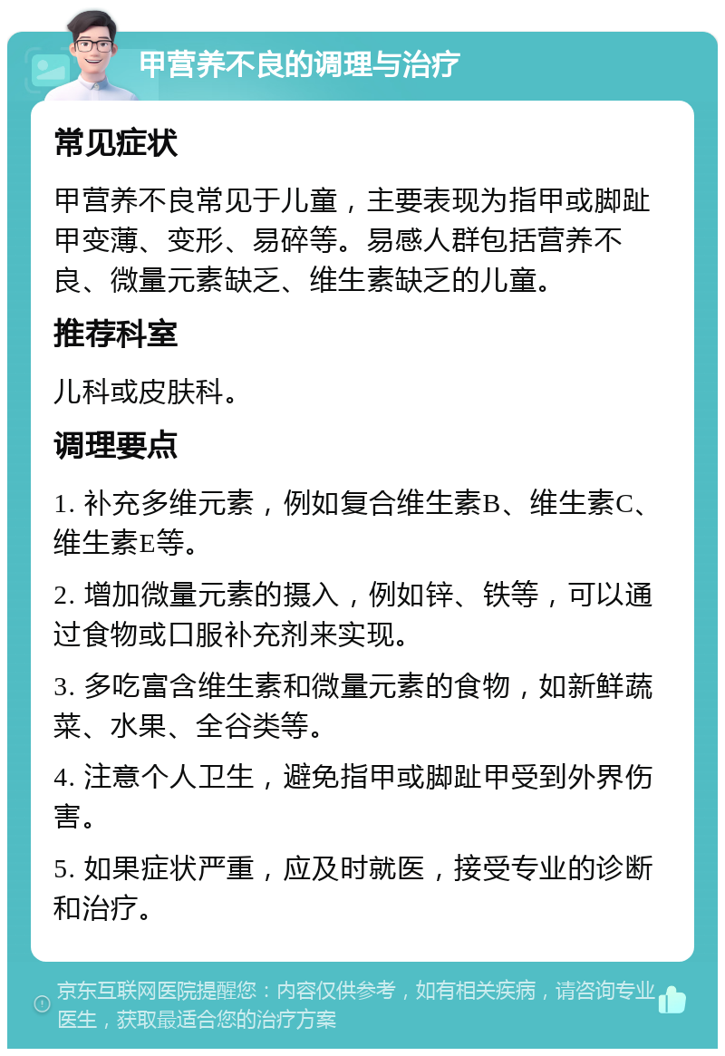 甲营养不良的调理与治疗 常见症状 甲营养不良常见于儿童，主要表现为指甲或脚趾甲变薄、变形、易碎等。易感人群包括营养不良、微量元素缺乏、维生素缺乏的儿童。 推荐科室 儿科或皮肤科。 调理要点 1. 补充多维元素，例如复合维生素B、维生素C、维生素E等。 2. 增加微量元素的摄入，例如锌、铁等，可以通过食物或口服补充剂来实现。 3. 多吃富含维生素和微量元素的食物，如新鲜蔬菜、水果、全谷类等。 4. 注意个人卫生，避免指甲或脚趾甲受到外界伤害。 5. 如果症状严重，应及时就医，接受专业的诊断和治疗。