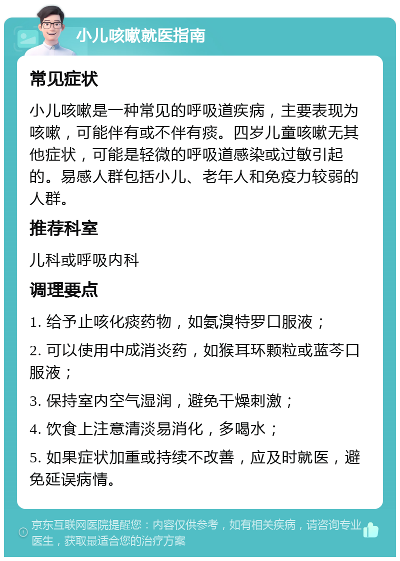 小儿咳嗽就医指南 常见症状 小儿咳嗽是一种常见的呼吸道疾病，主要表现为咳嗽，可能伴有或不伴有痰。四岁儿童咳嗽无其他症状，可能是轻微的呼吸道感染或过敏引起的。易感人群包括小儿、老年人和免疫力较弱的人群。 推荐科室 儿科或呼吸内科 调理要点 1. 给予止咳化痰药物，如氨溴特罗口服液； 2. 可以使用中成消炎药，如猴耳环颗粒或蓝芩口服液； 3. 保持室内空气湿润，避免干燥刺激； 4. 饮食上注意清淡易消化，多喝水； 5. 如果症状加重或持续不改善，应及时就医，避免延误病情。