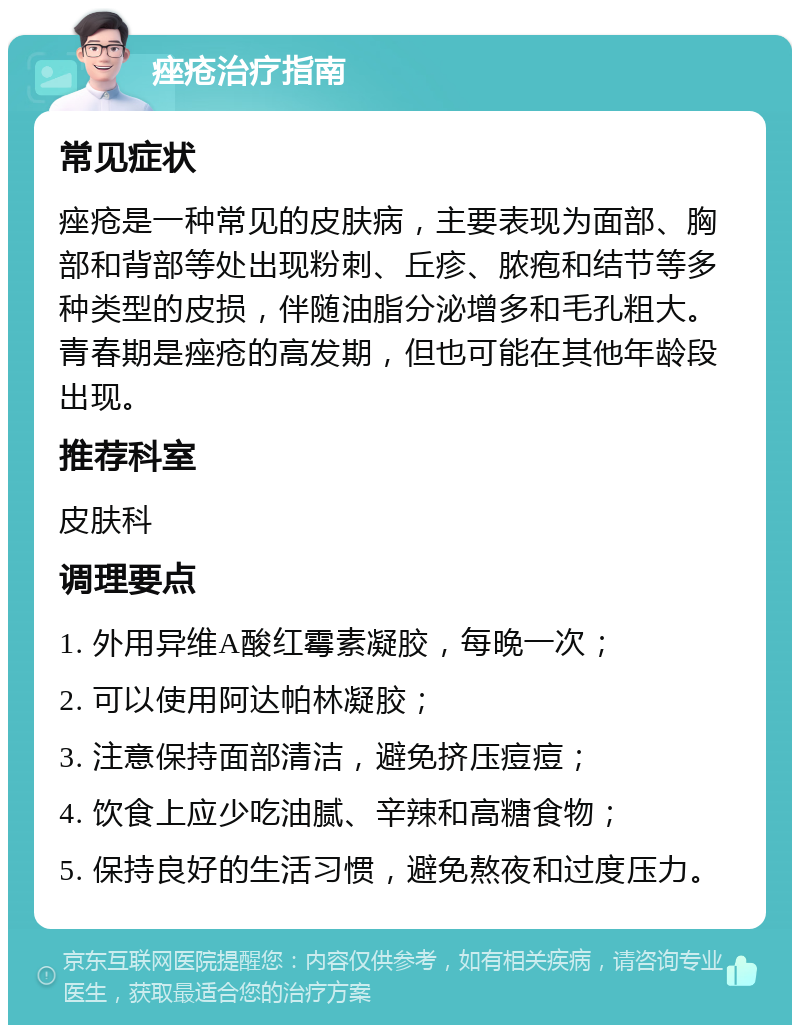 痤疮治疗指南 常见症状 痤疮是一种常见的皮肤病，主要表现为面部、胸部和背部等处出现粉刺、丘疹、脓疱和结节等多种类型的皮损，伴随油脂分泌增多和毛孔粗大。青春期是痤疮的高发期，但也可能在其他年龄段出现。 推荐科室 皮肤科 调理要点 1. 外用异维A酸红霉素凝胶，每晚一次； 2. 可以使用阿达帕林凝胶； 3. 注意保持面部清洁，避免挤压痘痘； 4. 饮食上应少吃油腻、辛辣和高糖食物； 5. 保持良好的生活习惯，避免熬夜和过度压力。