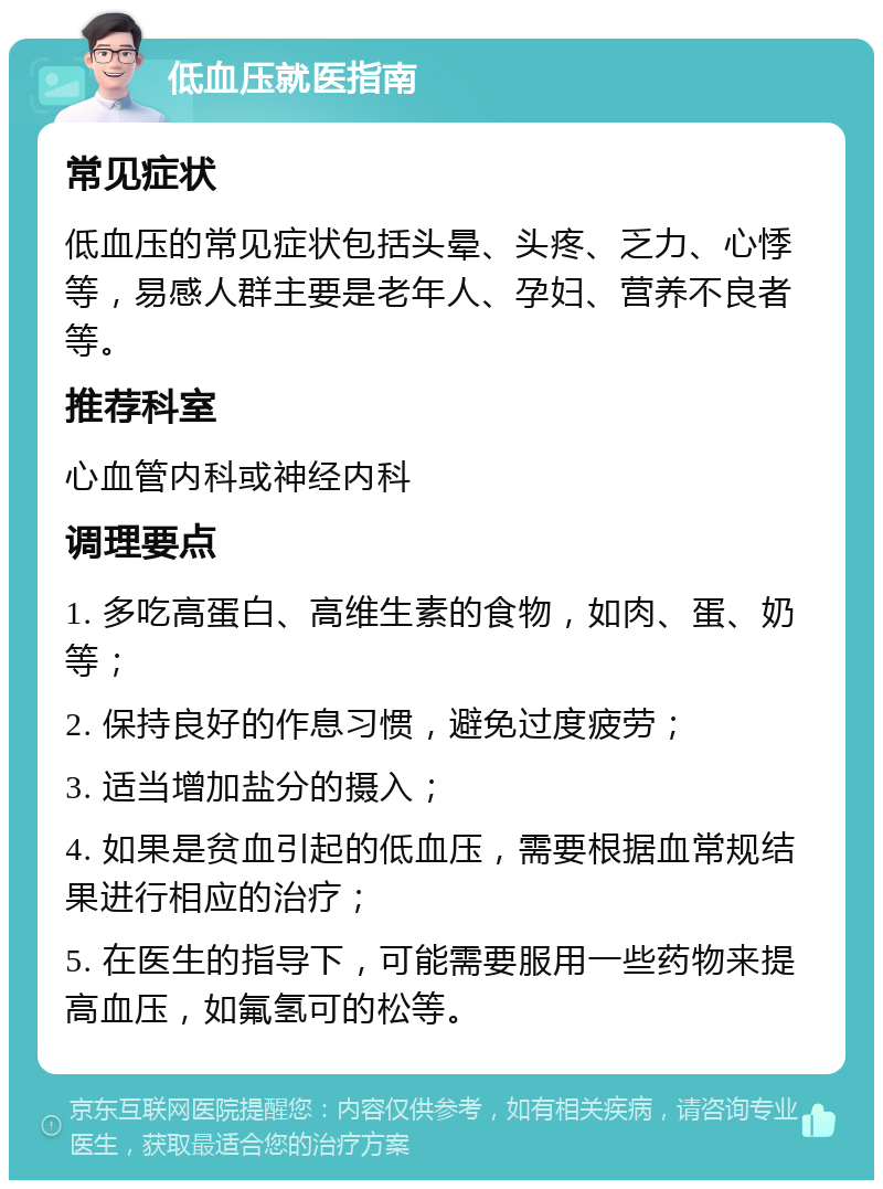 低血压就医指南 常见症状 低血压的常见症状包括头晕、头疼、乏力、心悸等，易感人群主要是老年人、孕妇、营养不良者等。 推荐科室 心血管内科或神经内科 调理要点 1. 多吃高蛋白、高维生素的食物，如肉、蛋、奶等； 2. 保持良好的作息习惯，避免过度疲劳； 3. 适当增加盐分的摄入； 4. 如果是贫血引起的低血压，需要根据血常规结果进行相应的治疗； 5. 在医生的指导下，可能需要服用一些药物来提高血压，如氟氢可的松等。