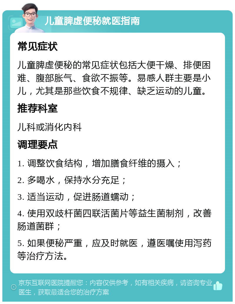 儿童脾虚便秘就医指南 常见症状 儿童脾虚便秘的常见症状包括大便干燥、排便困难、腹部胀气、食欲不振等。易感人群主要是小儿，尤其是那些饮食不规律、缺乏运动的儿童。 推荐科室 儿科或消化内科 调理要点 1. 调整饮食结构，增加膳食纤维的摄入； 2. 多喝水，保持水分充足； 3. 适当运动，促进肠道蠕动； 4. 使用双歧杆菌四联活菌片等益生菌制剂，改善肠道菌群； 5. 如果便秘严重，应及时就医，遵医嘱使用泻药等治疗方法。