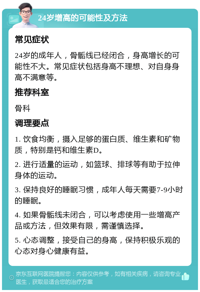 24岁增高的可能性及方法 常见症状 24岁的成年人，骨骺线已经闭合，身高增长的可能性不大。常见症状包括身高不理想、对自身身高不满意等。 推荐科室 骨科 调理要点 1. 饮食均衡，摄入足够的蛋白质、维生素和矿物质，特别是钙和维生素D。 2. 进行适量的运动，如篮球、排球等有助于拉伸身体的运动。 3. 保持良好的睡眠习惯，成年人每天需要7-9小时的睡眠。 4. 如果骨骺线未闭合，可以考虑使用一些增高产品或方法，但效果有限，需谨慎选择。 5. 心态调整，接受自己的身高，保持积极乐观的心态对身心健康有益。