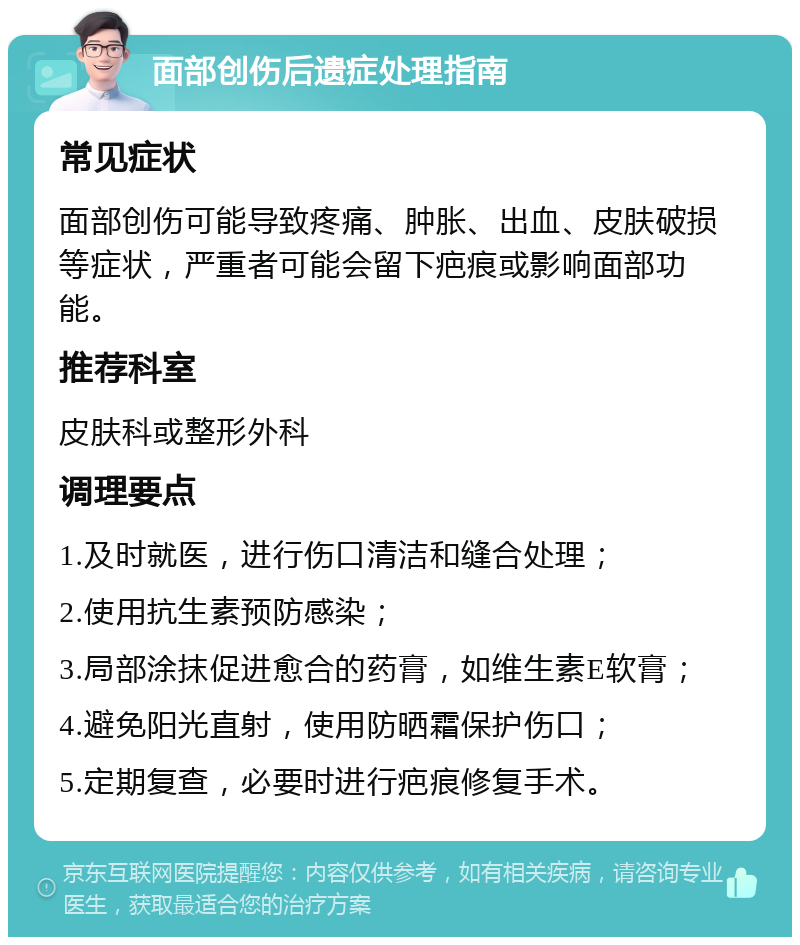 面部创伤后遗症处理指南 常见症状 面部创伤可能导致疼痛、肿胀、出血、皮肤破损等症状，严重者可能会留下疤痕或影响面部功能。 推荐科室 皮肤科或整形外科 调理要点 1.及时就医，进行伤口清洁和缝合处理； 2.使用抗生素预防感染； 3.局部涂抹促进愈合的药膏，如维生素E软膏； 4.避免阳光直射，使用防晒霜保护伤口； 5.定期复查，必要时进行疤痕修复手术。