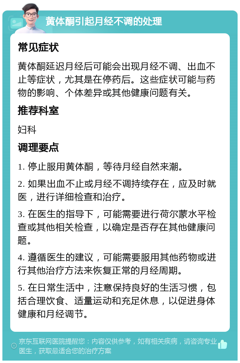 黄体酮引起月经不调的处理 常见症状 黄体酮延迟月经后可能会出现月经不调、出血不止等症状，尤其是在停药后。这些症状可能与药物的影响、个体差异或其他健康问题有关。 推荐科室 妇科 调理要点 1. 停止服用黄体酮，等待月经自然来潮。 2. 如果出血不止或月经不调持续存在，应及时就医，进行详细检查和治疗。 3. 在医生的指导下，可能需要进行荷尔蒙水平检查或其他相关检查，以确定是否存在其他健康问题。 4. 遵循医生的建议，可能需要服用其他药物或进行其他治疗方法来恢复正常的月经周期。 5. 在日常生活中，注意保持良好的生活习惯，包括合理饮食、适量运动和充足休息，以促进身体健康和月经调节。