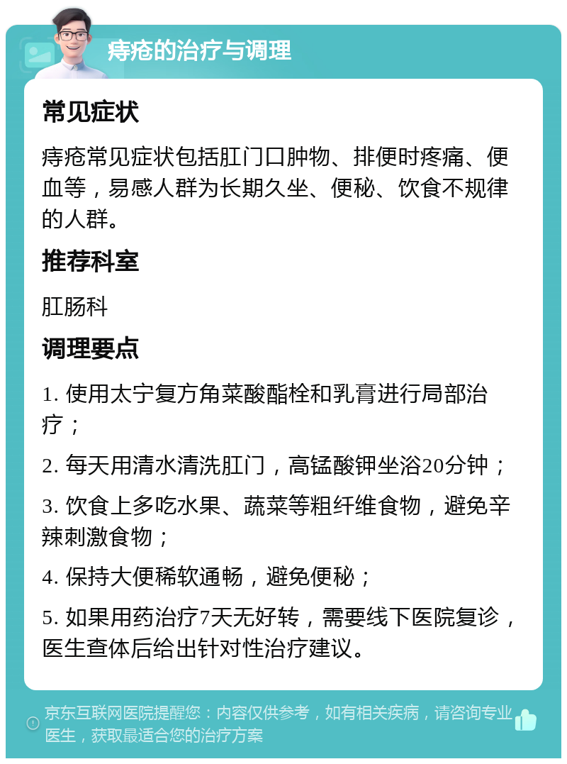 痔疮的治疗与调理 常见症状 痔疮常见症状包括肛门口肿物、排便时疼痛、便血等，易感人群为长期久坐、便秘、饮食不规律的人群。 推荐科室 肛肠科 调理要点 1. 使用太宁复方角菜酸酯栓和乳膏进行局部治疗； 2. 每天用清水清洗肛门，高锰酸钾坐浴20分钟； 3. 饮食上多吃水果、蔬菜等粗纤维食物，避免辛辣刺激食物； 4. 保持大便稀软通畅，避免便秘； 5. 如果用药治疗7天无好转，需要线下医院复诊，医生查体后给出针对性治疗建议。