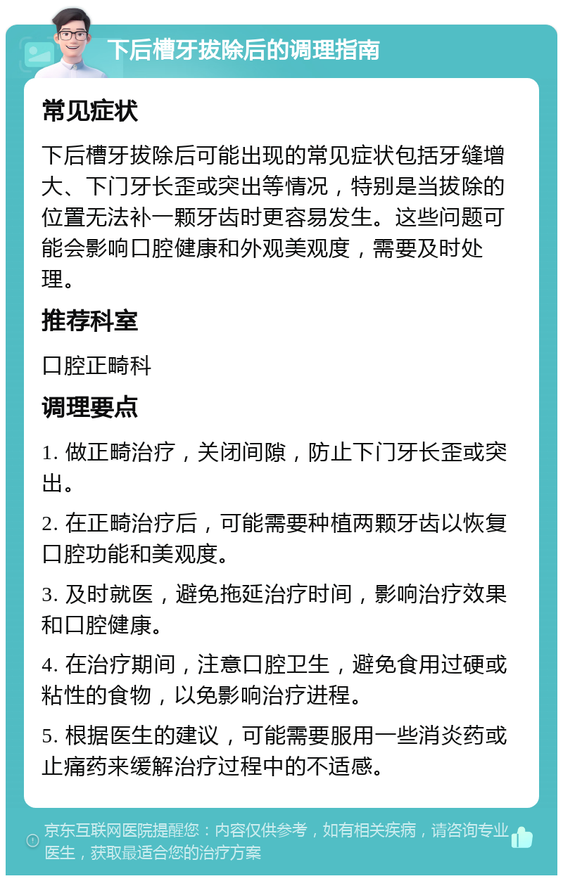 下后槽牙拔除后的调理指南 常见症状 下后槽牙拔除后可能出现的常见症状包括牙缝增大、下门牙长歪或突出等情况，特别是当拔除的位置无法补一颗牙齿时更容易发生。这些问题可能会影响口腔健康和外观美观度，需要及时处理。 推荐科室 口腔正畸科 调理要点 1. 做正畸治疗，关闭间隙，防止下门牙长歪或突出。 2. 在正畸治疗后，可能需要种植两颗牙齿以恢复口腔功能和美观度。 3. 及时就医，避免拖延治疗时间，影响治疗效果和口腔健康。 4. 在治疗期间，注意口腔卫生，避免食用过硬或粘性的食物，以免影响治疗进程。 5. 根据医生的建议，可能需要服用一些消炎药或止痛药来缓解治疗过程中的不适感。