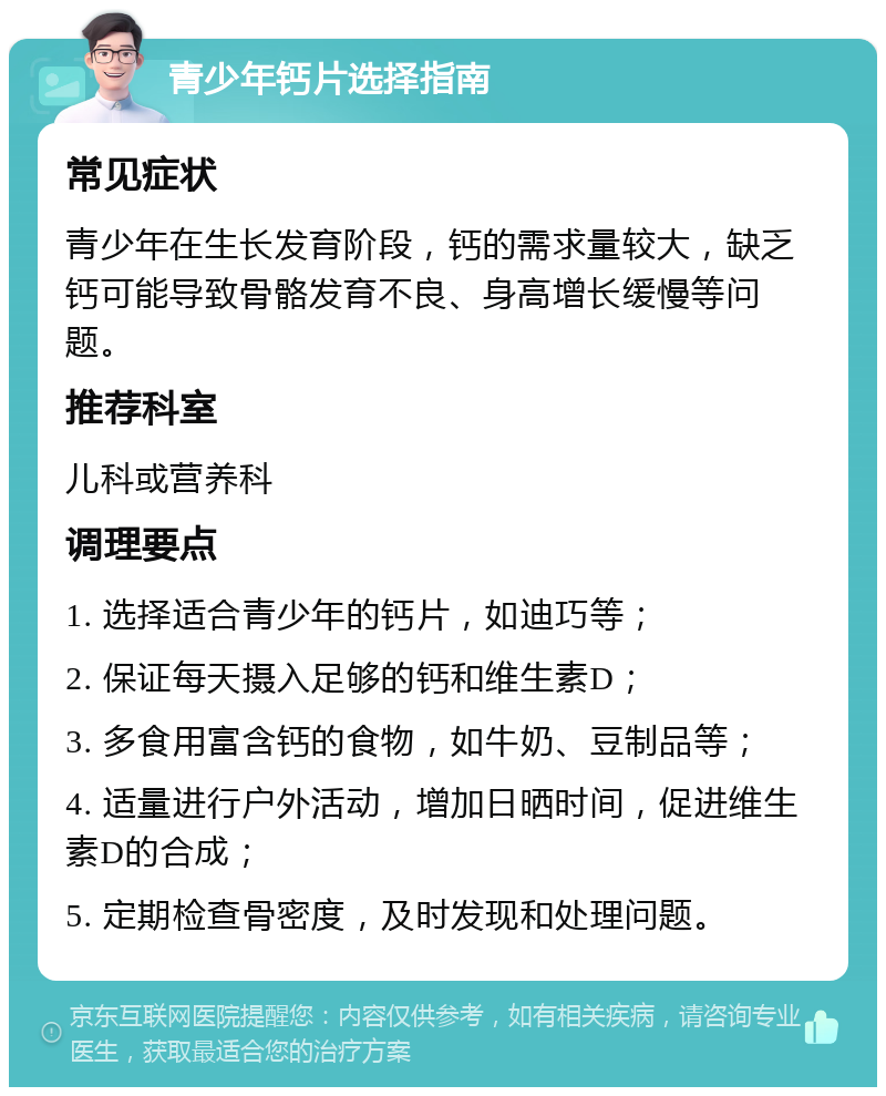 青少年钙片选择指南 常见症状 青少年在生长发育阶段，钙的需求量较大，缺乏钙可能导致骨骼发育不良、身高增长缓慢等问题。 推荐科室 儿科或营养科 调理要点 1. 选择适合青少年的钙片，如迪巧等； 2. 保证每天摄入足够的钙和维生素D； 3. 多食用富含钙的食物，如牛奶、豆制品等； 4. 适量进行户外活动，增加日晒时间，促进维生素D的合成； 5. 定期检查骨密度，及时发现和处理问题。