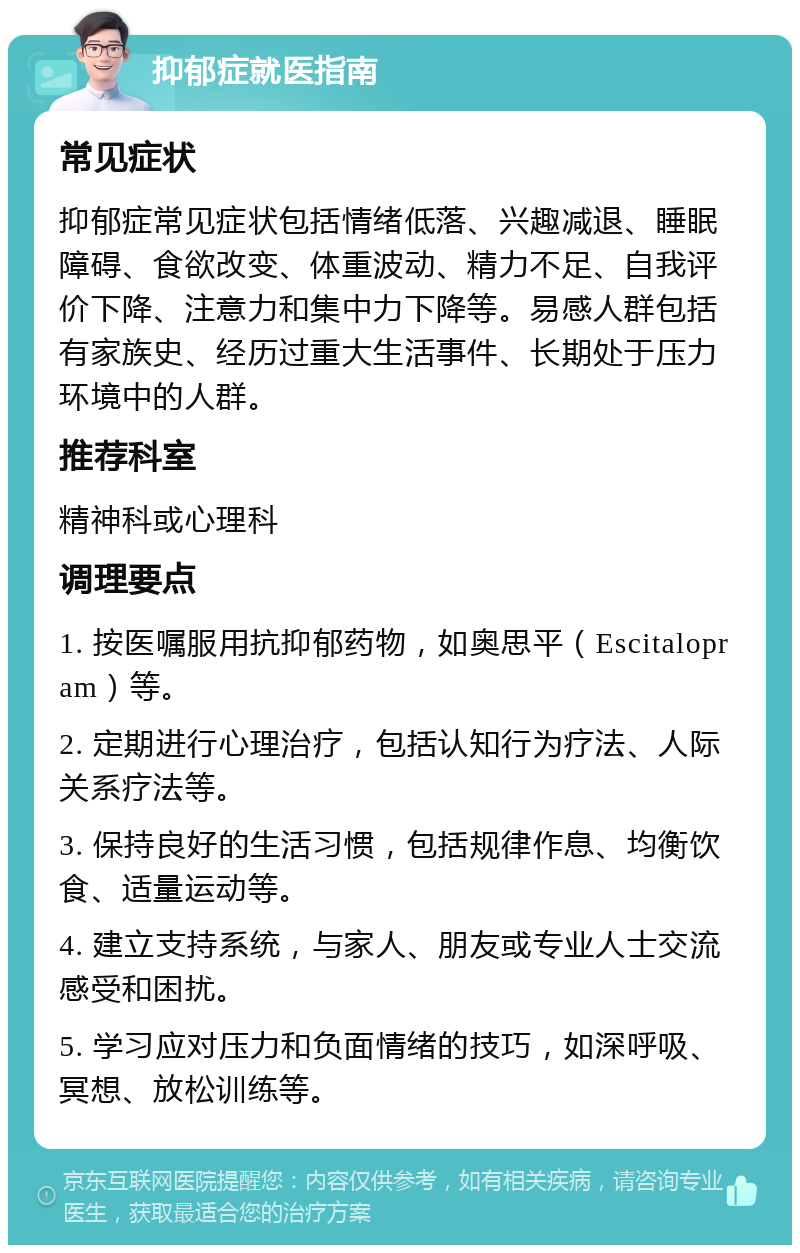 抑郁症就医指南 常见症状 抑郁症常见症状包括情绪低落、兴趣减退、睡眠障碍、食欲改变、体重波动、精力不足、自我评价下降、注意力和集中力下降等。易感人群包括有家族史、经历过重大生活事件、长期处于压力环境中的人群。 推荐科室 精神科或心理科 调理要点 1. 按医嘱服用抗抑郁药物，如奥思平（Escitalopram）等。 2. 定期进行心理治疗，包括认知行为疗法、人际关系疗法等。 3. 保持良好的生活习惯，包括规律作息、均衡饮食、适量运动等。 4. 建立支持系统，与家人、朋友或专业人士交流感受和困扰。 5. 学习应对压力和负面情绪的技巧，如深呼吸、冥想、放松训练等。