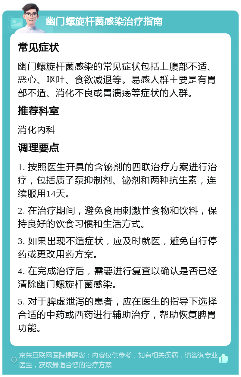 幽门螺旋杆菌感染治疗指南 常见症状 幽门螺旋杆菌感染的常见症状包括上腹部不适、恶心、呕吐、食欲减退等。易感人群主要是有胃部不适、消化不良或胃溃疡等症状的人群。 推荐科室 消化内科 调理要点 1. 按照医生开具的含铋剂的四联治疗方案进行治疗，包括质子泵抑制剂、铋剂和两种抗生素，连续服用14天。 2. 在治疗期间，避免食用刺激性食物和饮料，保持良好的饮食习惯和生活方式。 3. 如果出现不适症状，应及时就医，避免自行停药或更改用药方案。 4. 在完成治疗后，需要进行复查以确认是否已经清除幽门螺旋杆菌感染。 5. 对于脾虚泄泻的患者，应在医生的指导下选择合适的中药或西药进行辅助治疗，帮助恢复脾胃功能。