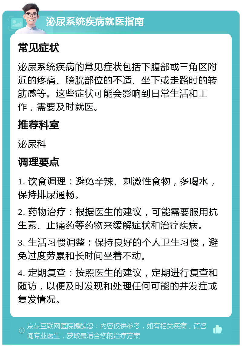 泌尿系统疾病就医指南 常见症状 泌尿系统疾病的常见症状包括下腹部或三角区附近的疼痛、膀胱部位的不适、坐下或走路时的转筋感等。这些症状可能会影响到日常生活和工作，需要及时就医。 推荐科室 泌尿科 调理要点 1. 饮食调理：避免辛辣、刺激性食物，多喝水，保持排尿通畅。 2. 药物治疗：根据医生的建议，可能需要服用抗生素、止痛药等药物来缓解症状和治疗疾病。 3. 生活习惯调整：保持良好的个人卫生习惯，避免过度劳累和长时间坐着不动。 4. 定期复查：按照医生的建议，定期进行复查和随访，以便及时发现和处理任何可能的并发症或复发情况。