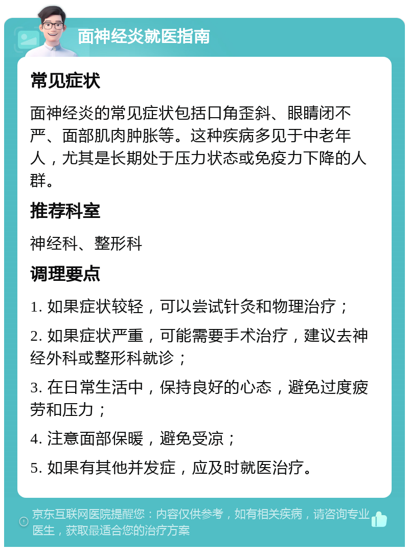 面神经炎就医指南 常见症状 面神经炎的常见症状包括口角歪斜、眼睛闭不严、面部肌肉肿胀等。这种疾病多见于中老年人，尤其是长期处于压力状态或免疫力下降的人群。 推荐科室 神经科、整形科 调理要点 1. 如果症状较轻，可以尝试针灸和物理治疗； 2. 如果症状严重，可能需要手术治疗，建议去神经外科或整形科就诊； 3. 在日常生活中，保持良好的心态，避免过度疲劳和压力； 4. 注意面部保暖，避免受凉； 5. 如果有其他并发症，应及时就医治疗。