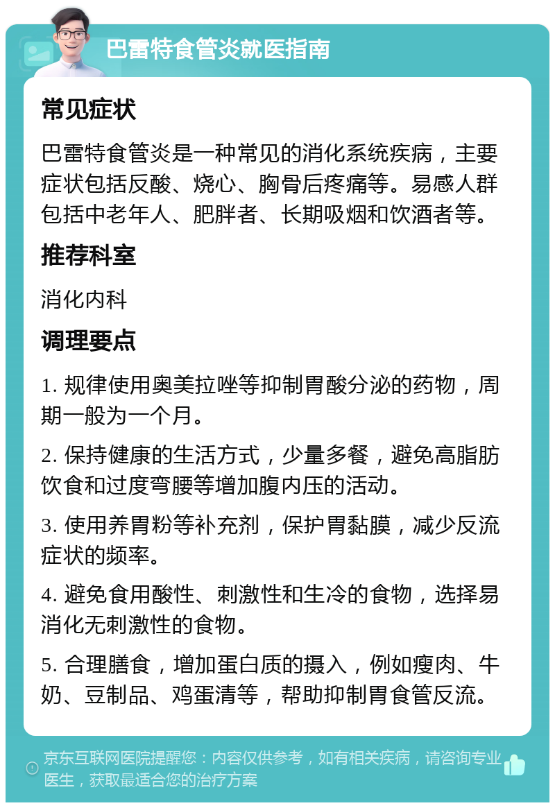 巴雷特食管炎就医指南 常见症状 巴雷特食管炎是一种常见的消化系统疾病，主要症状包括反酸、烧心、胸骨后疼痛等。易感人群包括中老年人、肥胖者、长期吸烟和饮酒者等。 推荐科室 消化内科 调理要点 1. 规律使用奥美拉唑等抑制胃酸分泌的药物，周期一般为一个月。 2. 保持健康的生活方式，少量多餐，避免高脂肪饮食和过度弯腰等增加腹内压的活动。 3. 使用养胃粉等补充剂，保护胃黏膜，减少反流症状的频率。 4. 避免食用酸性、刺激性和生冷的食物，选择易消化无刺激性的食物。 5. 合理膳食，增加蛋白质的摄入，例如瘦肉、牛奶、豆制品、鸡蛋清等，帮助抑制胃食管反流。