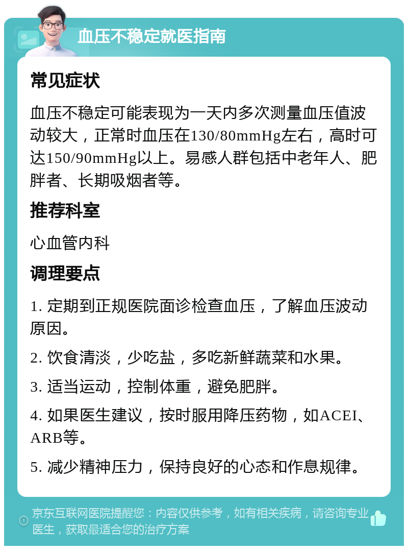 血压不稳定就医指南 常见症状 血压不稳定可能表现为一天内多次测量血压值波动较大，正常时血压在130/80mmHg左右，高时可达150/90mmHg以上。易感人群包括中老年人、肥胖者、长期吸烟者等。 推荐科室 心血管内科 调理要点 1. 定期到正规医院面诊检查血压，了解血压波动原因。 2. 饮食清淡，少吃盐，多吃新鲜蔬菜和水果。 3. 适当运动，控制体重，避免肥胖。 4. 如果医生建议，按时服用降压药物，如ACEI、ARB等。 5. 减少精神压力，保持良好的心态和作息规律。