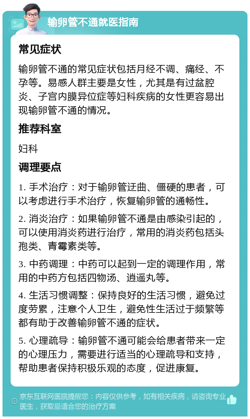 输卵管不通就医指南 常见症状 输卵管不通的常见症状包括月经不调、痛经、不孕等。易感人群主要是女性，尤其是有过盆腔炎、子宫内膜异位症等妇科疾病的女性更容易出现输卵管不通的情况。 推荐科室 妇科 调理要点 1. 手术治疗：对于输卵管迂曲、僵硬的患者，可以考虑进行手术治疗，恢复输卵管的通畅性。 2. 消炎治疗：如果输卵管不通是由感染引起的，可以使用消炎药进行治疗，常用的消炎药包括头孢类、青霉素类等。 3. 中药调理：中药可以起到一定的调理作用，常用的中药方包括四物汤、逍遥丸等。 4. 生活习惯调整：保持良好的生活习惯，避免过度劳累，注意个人卫生，避免性生活过于频繁等都有助于改善输卵管不通的症状。 5. 心理疏导：输卵管不通可能会给患者带来一定的心理压力，需要进行适当的心理疏导和支持，帮助患者保持积极乐观的态度，促进康复。