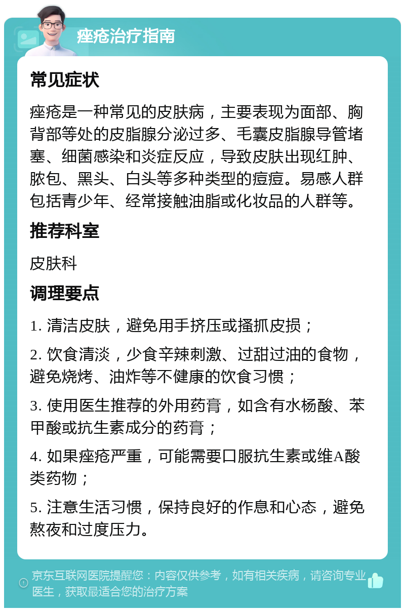 痤疮治疗指南 常见症状 痤疮是一种常见的皮肤病，主要表现为面部、胸背部等处的皮脂腺分泌过多、毛囊皮脂腺导管堵塞、细菌感染和炎症反应，导致皮肤出现红肿、脓包、黑头、白头等多种类型的痘痘。易感人群包括青少年、经常接触油脂或化妆品的人群等。 推荐科室 皮肤科 调理要点 1. 清洁皮肤，避免用手挤压或搔抓皮损； 2. 饮食清淡，少食辛辣刺激、过甜过油的食物，避免烧烤、油炸等不健康的饮食习惯； 3. 使用医生推荐的外用药膏，如含有水杨酸、苯甲酸或抗生素成分的药膏； 4. 如果痤疮严重，可能需要口服抗生素或维A酸类药物； 5. 注意生活习惯，保持良好的作息和心态，避免熬夜和过度压力。