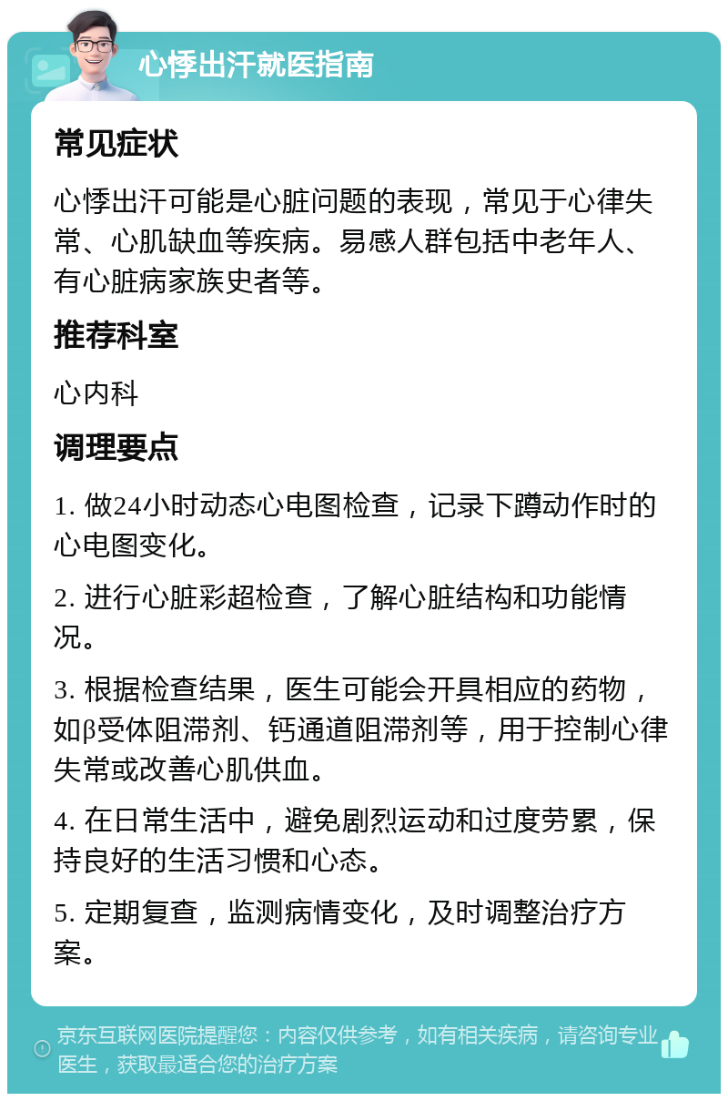 心悸出汗就医指南 常见症状 心悸出汗可能是心脏问题的表现，常见于心律失常、心肌缺血等疾病。易感人群包括中老年人、有心脏病家族史者等。 推荐科室 心内科 调理要点 1. 做24小时动态心电图检查，记录下蹲动作时的心电图变化。 2. 进行心脏彩超检查，了解心脏结构和功能情况。 3. 根据检查结果，医生可能会开具相应的药物，如β受体阻滞剂、钙通道阻滞剂等，用于控制心律失常或改善心肌供血。 4. 在日常生活中，避免剧烈运动和过度劳累，保持良好的生活习惯和心态。 5. 定期复查，监测病情变化，及时调整治疗方案。