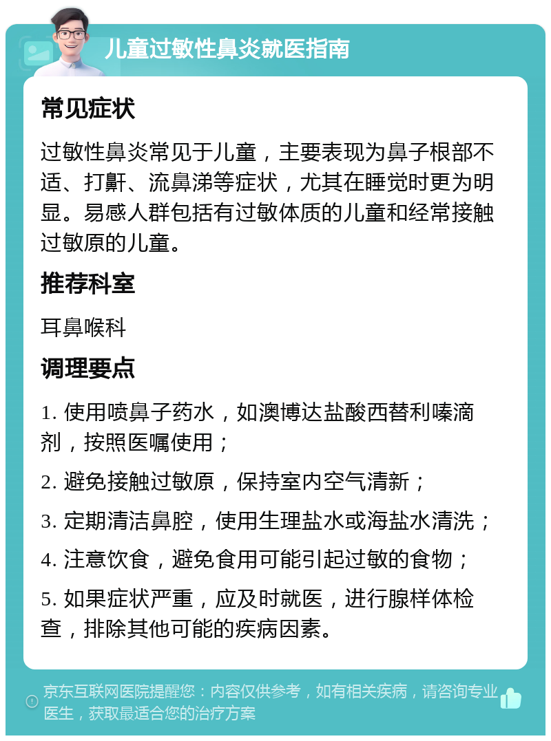 儿童过敏性鼻炎就医指南 常见症状 过敏性鼻炎常见于儿童，主要表现为鼻子根部不适、打鼾、流鼻涕等症状，尤其在睡觉时更为明显。易感人群包括有过敏体质的儿童和经常接触过敏原的儿童。 推荐科室 耳鼻喉科 调理要点 1. 使用喷鼻子药水，如澳博达盐酸西替利嗪滴剂，按照医嘱使用； 2. 避免接触过敏原，保持室内空气清新； 3. 定期清洁鼻腔，使用生理盐水或海盐水清洗； 4. 注意饮食，避免食用可能引起过敏的食物； 5. 如果症状严重，应及时就医，进行腺样体检查，排除其他可能的疾病因素。