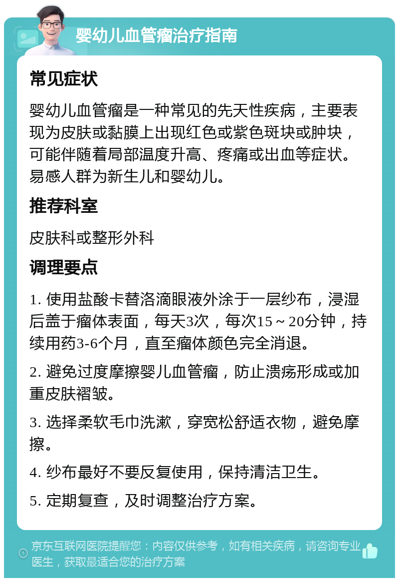 婴幼儿血管瘤治疗指南 常见症状 婴幼儿血管瘤是一种常见的先天性疾病，主要表现为皮肤或黏膜上出现红色或紫色斑块或肿块，可能伴随着局部温度升高、疼痛或出血等症状。易感人群为新生儿和婴幼儿。 推荐科室 皮肤科或整形外科 调理要点 1. 使用盐酸卡替洛滴眼液外涂于一层纱布，浸湿后盖于瘤体表面，每天3次，每次15～20分钟，持续用药3-6个月，直至瘤体颜色完全消退。 2. 避免过度摩擦婴儿血管瘤，防止溃疡形成或加重皮肤褶皱。 3. 选择柔软毛巾洗漱，穿宽松舒适衣物，避免摩擦。 4. 纱布最好不要反复使用，保持清洁卫生。 5. 定期复查，及时调整治疗方案。