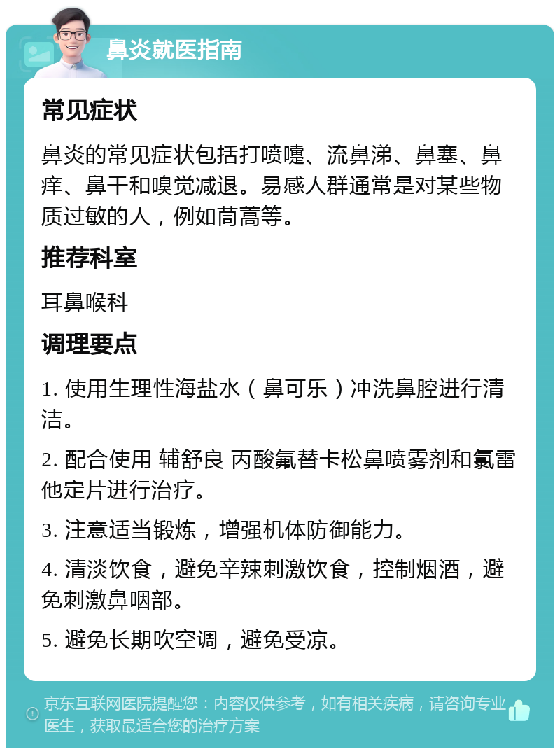 鼻炎就医指南 常见症状 鼻炎的常见症状包括打喷嚏、流鼻涕、鼻塞、鼻痒、鼻干和嗅觉减退。易感人群通常是对某些物质过敏的人，例如茼蒿等。 推荐科室 耳鼻喉科 调理要点 1. 使用生理性海盐水（鼻可乐）冲洗鼻腔进行清洁。 2. 配合使用 辅舒良 丙酸氟替卡松鼻喷雾剂和氯雷他定片进行治疗。 3. 注意适当锻炼，增强机体防御能力。 4. 清淡饮食，避免辛辣刺激饮食，控制烟酒，避免刺激鼻咽部。 5. 避免长期吹空调，避免受凉。