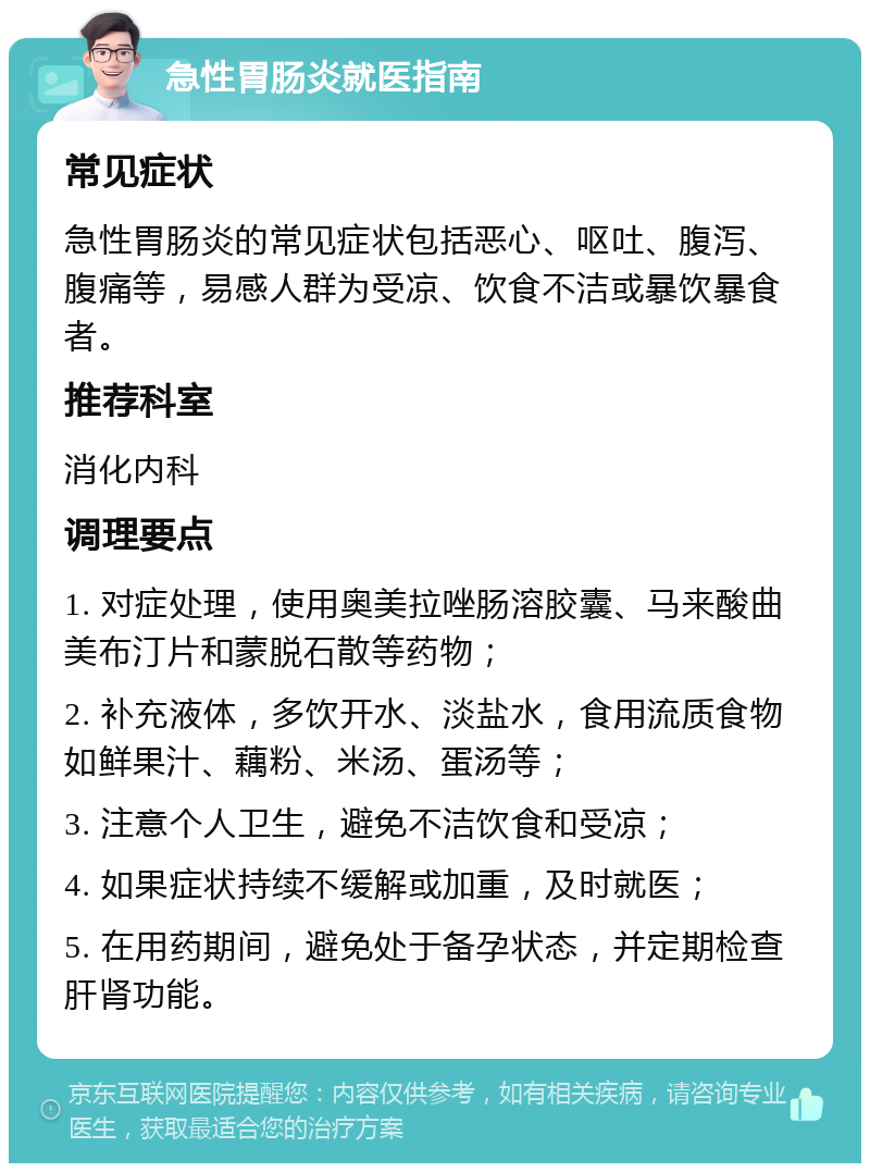 急性胃肠炎就医指南 常见症状 急性胃肠炎的常见症状包括恶心、呕吐、腹泻、腹痛等，易感人群为受凉、饮食不洁或暴饮暴食者。 推荐科室 消化内科 调理要点 1. 对症处理，使用奥美拉唑肠溶胶囊、马来酸曲美布汀片和蒙脱石散等药物； 2. 补充液体，多饮开水、淡盐水，食用流质食物如鲜果汁、藕粉、米汤、蛋汤等； 3. 注意个人卫生，避免不洁饮食和受凉； 4. 如果症状持续不缓解或加重，及时就医； 5. 在用药期间，避免处于备孕状态，并定期检查肝肾功能。