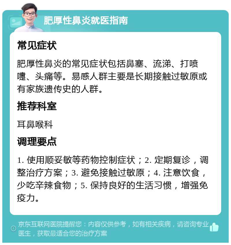 肥厚性鼻炎就医指南 常见症状 肥厚性鼻炎的常见症状包括鼻塞、流涕、打喷嚏、头痛等。易感人群主要是长期接触过敏原或有家族遗传史的人群。 推荐科室 耳鼻喉科 调理要点 1. 使用顺妥敏等药物控制症状；2. 定期复诊，调整治疗方案；3. 避免接触过敏原；4. 注意饮食，少吃辛辣食物；5. 保持良好的生活习惯，增强免疫力。